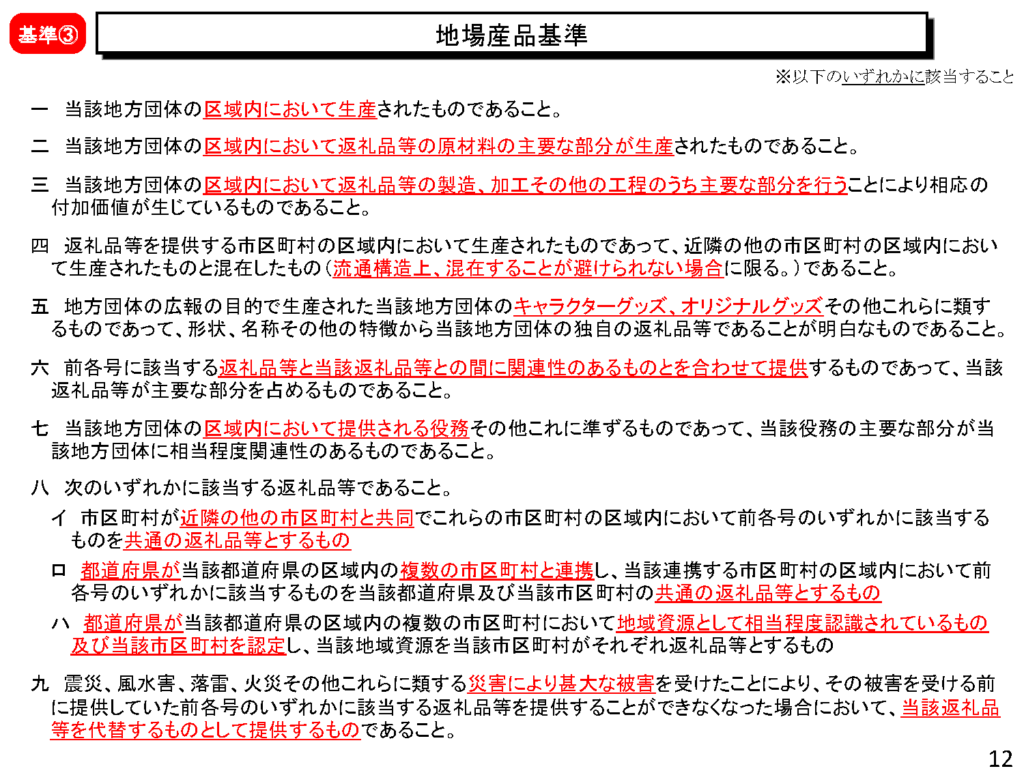 地場産品基準基準 一 当該地方団体の区域内において生産されたものであること。 二 当該地方団体の区域内において返礼品等の原材料の主要な部分が生産されたものであること。 三 当該地方団体の区域内において返礼品等の製造、加工その他の工程のうち主要な部分を行うことにより相応の付加価値が生じているものであること。 四 返礼品等を提供する市区町村の区域内において生産されたものであって、近隣の他の市区町村の区域内において生産されたものと混在したもの（流通構造上、混在することが避けられない場合に限る。）であること。 五 地方団体の広報の目的で生産された当該地方団体のキャラクターグッズ、オリジナルグッズその他これらに類するものであって、形状、名称その他の特徴から当該地方団体の独自の返礼品等であることが明白なものであること。 六 前各号に該当する返礼品等と当該返礼品等との間に関連性のあるものとを合わせて提供するものであって、当該返礼品等が主要な部分を占めるものであること。 七 当該地方団体の区域内において提供される役務その他これに準ずるものであって、当該役務の主要な部分が当該地方団体に相当程度関連性のあるものであること。 八 次のいずれかに該当する返礼品等であること。 イ 市区町村が近隣の他の市区町村と共同でこれらの市区町村の区域内において前各号のいずれかに該当するものを 共通の返礼品等とするもの ロ 都道府県が当該都道府県の区域内の複数の市区町村と連携し、当該連携する市区町村の区域内において前各号のいずれかに該当するものを当該都道府県及び当該市区町村の共通の返礼品等とするもの ハ 都道府県が当該都道府県の区域内の複数の市区町村において地域資源として相当程度認識されているもの及び当該市区町村を認定し、当該地域資源を当該市区町村がそれぞれ返礼品等とするもの 九 震災、風水害、落雷、火災その他これらに類する災害により甚大な被害を受けたことにより、その被害を受ける前に提供していた前各号のいずれかに該当する返礼品等を提供することができなくなった場合において、当該返礼品等を代替するものとして提供するものであること。